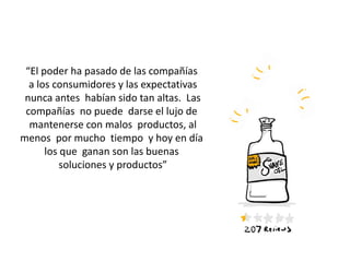 “El poder ha pasado de las compañías
a los consumidores y las expectativas
nunca antes habían sido tan altas. Las
compañías no puede darse el lujo de
mantenerse con malos productos, al
menos por mucho tiempo y hoy en día
los que ganan son las buenas
soluciones y productos”
 