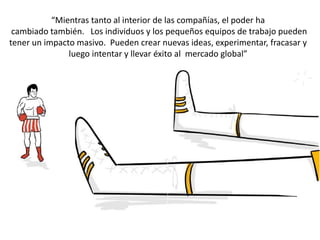 “Mientras tanto al interior de las compañías, el poder ha
cambiado también. Los individuos y los pequeños equipos de trabajo pueden
tener un impacto masivo. Pueden crear nuevas ideas, experimentar, fracasar y
luego intentar y llevar éxito al mercado global”
 