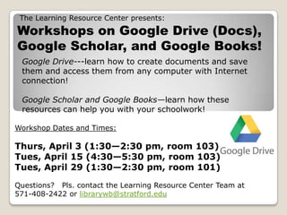 The Learning Resource Center presents:
Workshops on Google Drive (Docs),
Google Scholar, and Google Books!
Google Drive---learn how to create documents and save
them and access them from any computer with Internet
connection!
Google Scholar and Google Books—learn how these
resources can help you with your schoolwork!
Workshop Dates and Times:
Thurs, April 3 (1:30—2:30 pm, room 103)
Tues, April 15 (4:30—5:30 pm, room 103)
Tues, April 29 (1:30—2:30 pm, room 101)
Questions? Pls. contact the Learning Resource Center Team at
571-408-2422 or librarywb@stratford.edu
 