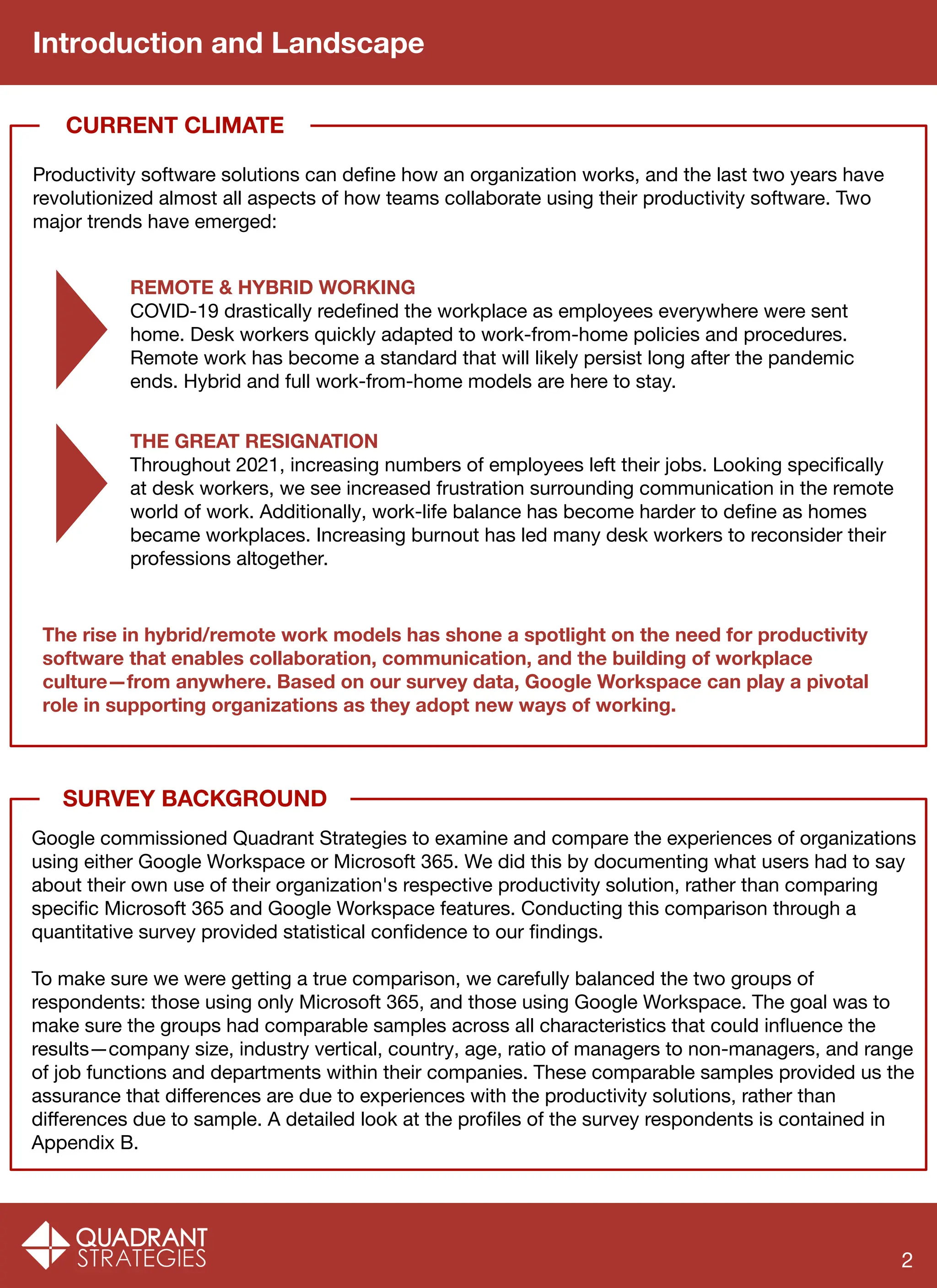 SURVEY BACKGROUND
Introduction and Landscape
Google commissioned Quadrant Strategies to examine and compare the experiences of organizations
using either Google Workspace or Microsoft 365. We did this by documenting what users had to say
about their own use of their organization's respective productivity solution, rather than comparing
speciﬁc Microsoft 365 and Google Workspace features. Conducting this comparison through a
quantitative survey provided statistical conﬁdence to our ﬁndings.
To make sure we were getting a true comparison, we carefully balanced the two groups of
respondents: those using only Microsoft 365, and those using Google Workspace. The goal was to
make sure the groups had comparable samples across all characteristics that could inﬂuence the
results—company size, industry vertical, country, age, ratio of managers to non-managers, and range
of job functions and departments within their companies. These comparable samples provided us the
assurance that diﬀerences are due to experiences with the productivity solutions, rather than
diﬀerences due to sample. A detailed look at the proﬁles of the survey respondents is contained in
Appendix B.
Productivity software solutions can deﬁne how an organization works, and the last two years have
revolutionized almost all aspects of how teams collaborate using their productivity software. Two
major trends have emerged:
CURRENT CLIMATE
REMOTE & HYBRID WORKING
COVID-19 drastically redeﬁned the workplace as employees everywhere were sent
home. Desk workers quickly adapted to work-from-home policies and procedures.
Remote work has become a standard that will likely persist long after the pandemic
ends. Hybrid and full work-from-home models are here to stay.
THE GREAT RESIGNATION
Throughout 2021, increasing numbers of employees left their jobs. Looking speciﬁcally
at desk workers, we see increased frustration surrounding communication in the remote
world of work. Additionally, work-life balance has become harder to deﬁne as homes
became workplaces. Increasing burnout has led many desk workers to reconsider their
professions altogether.
The rise in hybrid/remote work models has shone a spotlight on the need for productivity
software that enables collaboration, communication, and the building of workplace
culture—from anywhere. Based on our survey data, Google Workspace can play a pivotal
role in supporting organizations as they adopt new ways of working.
2
 