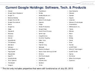 8
.
Current Google Holdings: Software, Tech. & Products
 Android
 Google Search Appliance
 Google TV
 Motorola Mobility
 Google Chrome OS
 Google Chromebook
 Nexus
 Google Go
 Allpay
 AngularJS
 Bumptop
 Endoxon
 Gizmo5
 GreenBorder
 ITA Software
 Marratech
 Software
 Nik Software, Inc.
 Page Speed
 Reqwireless
 SageTV
 Simplify Media
 Tonic Systems
 Trendalyzer
 Visigami
 PeakStream
 Writely
 beatthatQuote.com
 BlindType
 eBook Technologies
 Episodic
 Fridge
 Global IP Solutions
 Google Glass
 Green Parrot Pictures
 Ignite Logic
 ImageAmerica
 Incentive Targeting
 Kaltix, Corp.
 Katango
 Keyhole Corp.
 Metaweb
 Neotonic Software
 Neven Vision Germany GmbH
 Omnisio
 On2 Technologies
 PageRank
 Phonetic Arts
 Quiksee
 TxVia
 Zave Networks
 Zetawire
 Zipdash
 Angstro
 Labpixies
 Widevine Technologies
 Instantiations
 DNNresearch, Inc.
 Talaria
 Behavio
 Wavii
 Waze
 Writely
 Zenter
 Orion
 Outride
 reCAPTCHA
 Where 2 Technologies
 bruNET Gmbh
 Agnilux
 DocVerse
 2Web Technologies
 Zynamics
* This list only includes properties that were still functional as of July 20, 2013
 