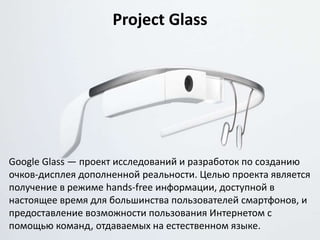 Project Glass
Google Glass — проект исследований и разработок по созданию
очков-дисплея дополненной реальности. Целью проекта является
получение в режиме hands-free информации, доступной в
настоящее время для большинства пользователей смартфонов, и
предоставление возможности пользования Интернетом с
помощью команд, отдаваемых на естественном языке.
 