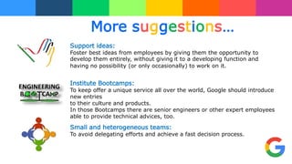More suggestions…
Institute Bootcamps:
To keep offer a unique service all over the world, Google should introduce
new entries
to their culture and products.
In those Bootcamps there are senior engineers or other expert employees
able to provide technical advices, too.
Support ideas:
Foster best ideas from employees by giving them the opportunity to
develop them entirely, without giving it to a developing function and
having no possibility (or only occasionally) to work on it.
Small and heterogeneous teams:
To avoid delegating efforts and achieve a fast decision process.
 