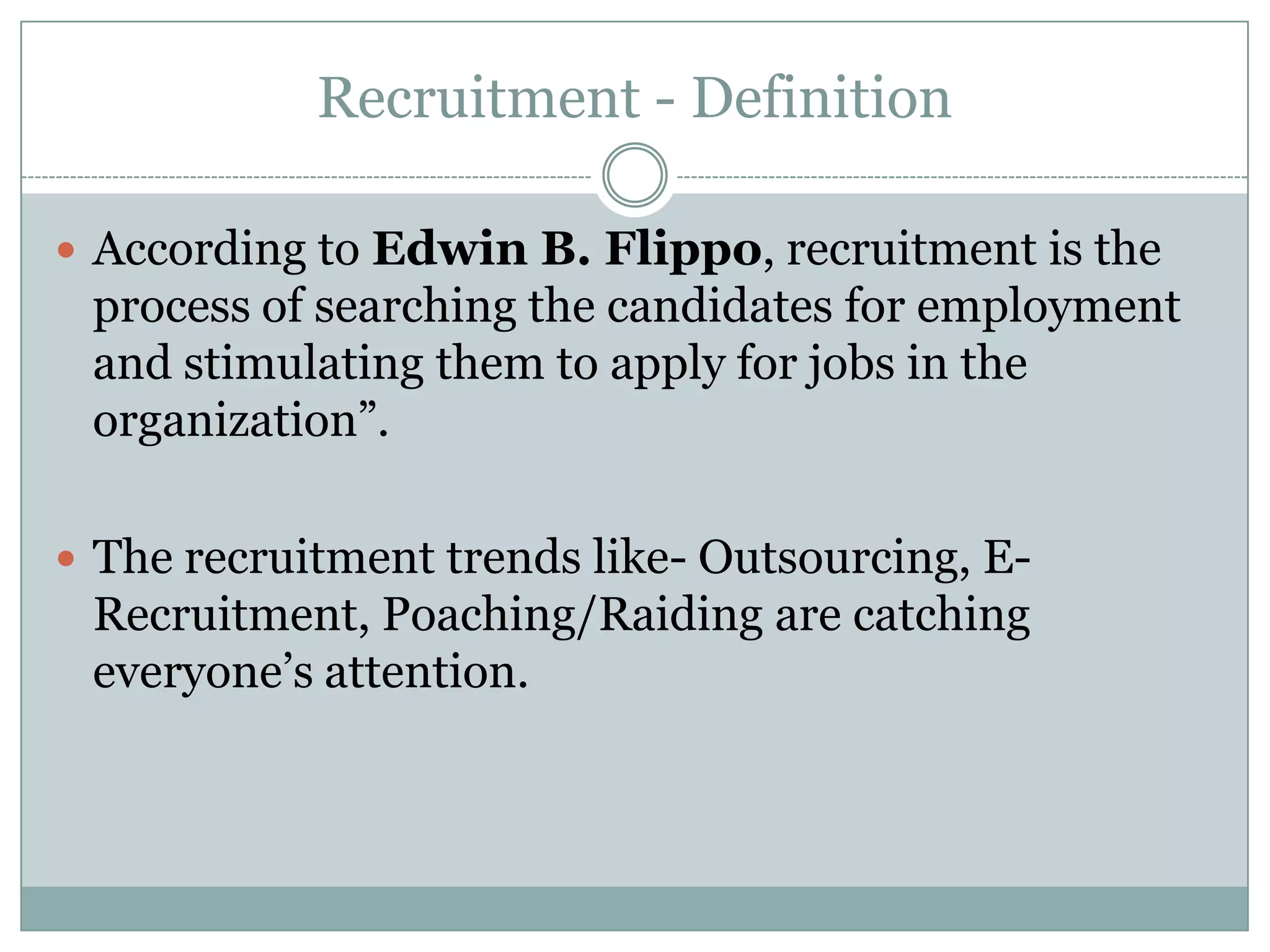 Recruitment - DefinitionAccording to Edwin B. Flippo, recruitment is the process of searching the candidates for employment and stimulating them to apply for jobs in the organization”.  The recruitment trends like- Outsourcing, E-Recruitment, Poaching/Raiding are catching everyone’s attention.