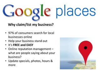 Why claim/list my business?

• 97% of consumers search for local
  businesses online
• Help your business stand out
• It’s FREE and EASY
• Online reputation management –
  what are people saying about your
  business?
• Update specials, photos, hours &
  more
 