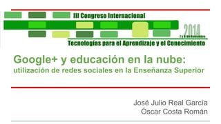 Google+ y educación en la nube: 
utilización de redes sociales en la Enseñanza Superior 
José Julio Real García 
Óscar Costa Román 
 
