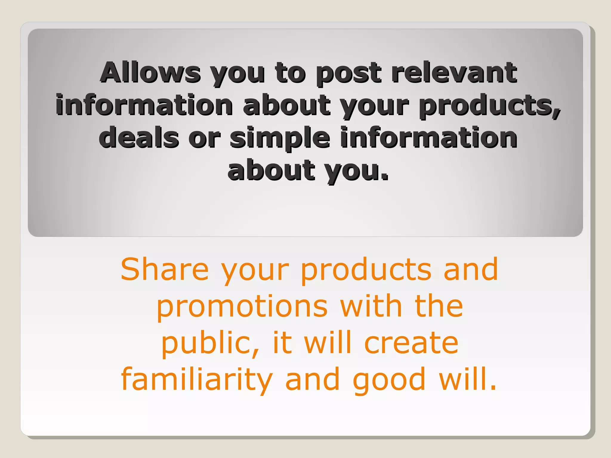 Allows you to post relevantAllows you to post relevant
information about your products,information about your products,
deals or simple informationdeals or simple information
about you.about you.
Share your products and
promotions with the
public, it will create
familiarity and good will.
 