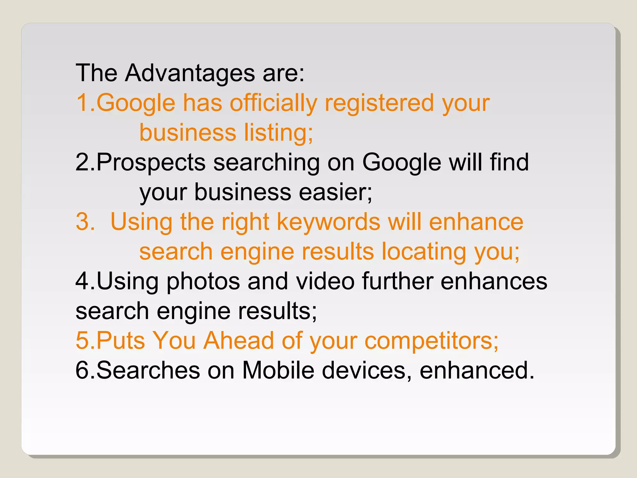 The Advantages are:
1.Google has officially registered your
business listing;
2.Prospects searching on Google will find
your business easier;
3. Using the right keywords will enhance
search engine results locating you;
4.Using photos and video further enhances
search engine results;
5.Puts You Ahead of your competitors;
6.Searches on Mobile devices, enhanced.
 