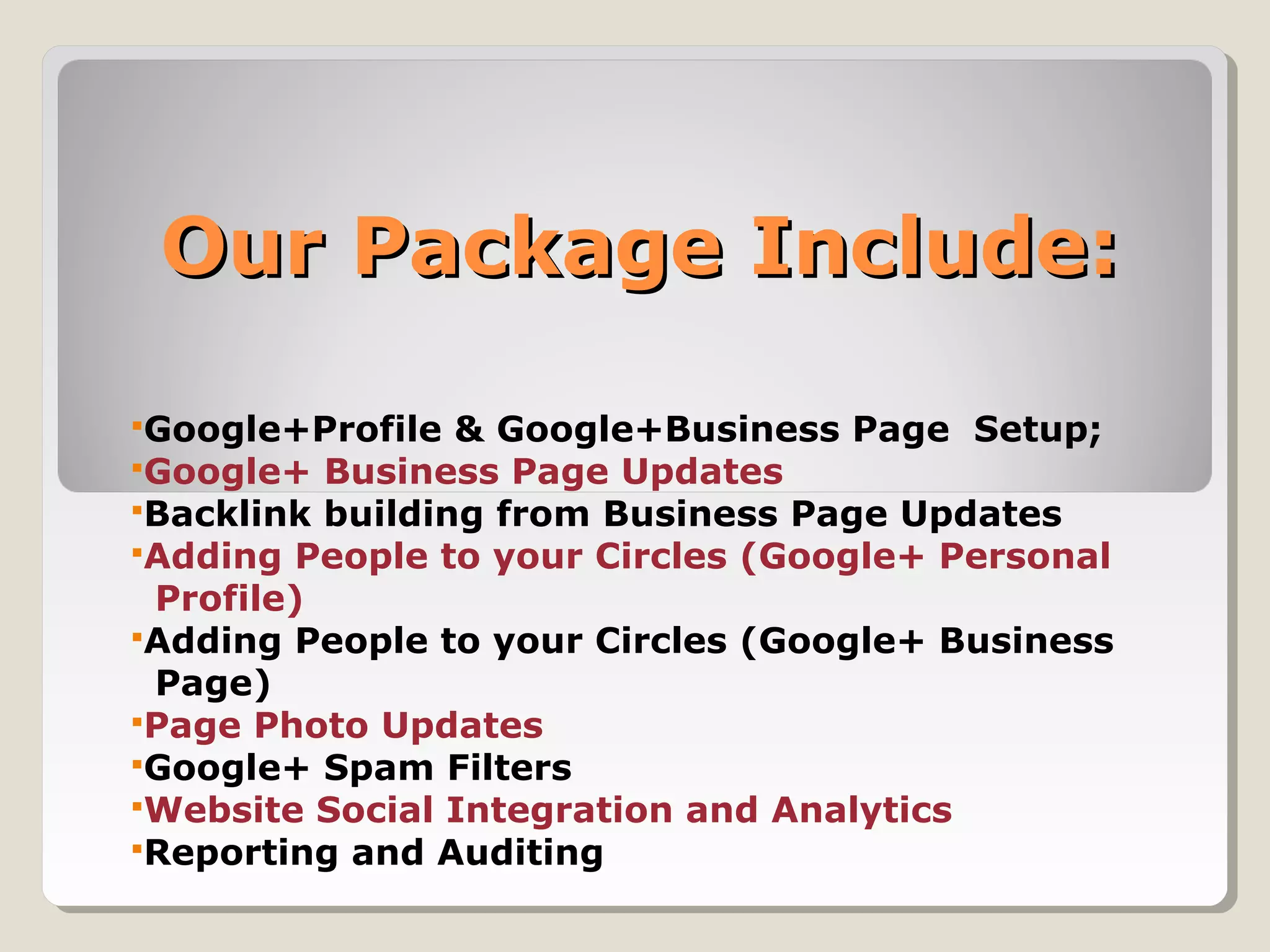 Our Package Include:Our Package Include:
Google+Profile & Google+Business Page Setup;
Google+ Business Page Updates
Backlink building from Business Page Updates
Adding People to your Circles (Google+ Personal
Profile)
Adding People to your Circles (Google+ Business
Page)
Page Photo Updates
Google+ Spam Filters
Website Social Integration and Analytics
Reporting and Auditing
 