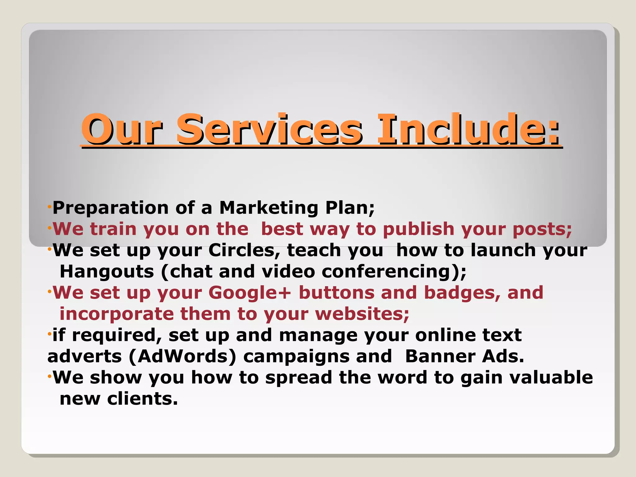 Our Services Include:Our Services Include:
•Preparation of a Marketing Plan;
•We train you on the best way to publish your posts;
•We set up your Circles, teach you how to launch your
Hangouts (chat and video conferencing);
•We set up your Google+ buttons and badges, and
incorporate them to your websites;
•if required, set up and manage your online text
adverts (AdWords) campaigns and Banner Ads.
•We show you how to spread the word to gain valuable
new clients.
 