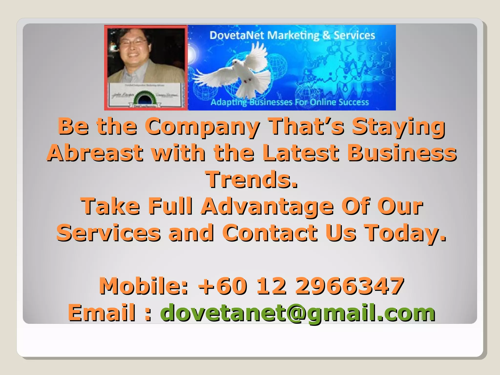 Be the Company That’s StayingBe the Company That’s Staying
Abreast with the Latest BusinessAbreast with the Latest Business
Trends.Trends.
Take Full Advantage Of OurTake Full Advantage Of Our
Services and Contact Us Today.Services and Contact Us Today.
Mobile: +60 12 2966347Mobile: +60 12 2966347
Email :Email : dovetanet@gmail.comdovetanet@gmail.com
 