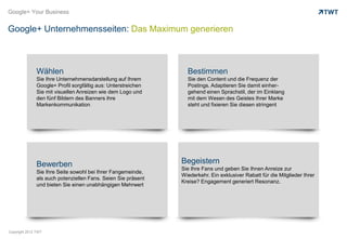 Google+ Your Business


Google+ Unternehmensseiten: Das Maximum generieren



               Wählen                                            Bestimmen
               Sie Ihre Unternehmensdarstellung auf Ihrem        Sie den Content und die Frequenz der
               Google+ Profil sorgfältig aus: Unterstreichen     Postings. Adaptieren Sie damit einher-
               Sie mit visuellen Anreizen wie dem Logo und       gehend einen Sprachstil, der im Einklang
               den fünf Bildern des Banners ihre                 mit dem Wesen des Geistes Ihrer Marke
               Markenkommunikation.                              steht und fixieren Sie diesen stringent




               Bewerben                                        Begeistern
                                                               Sie Ihre Fans und geben Sie Ihnen Anreize zur
               Sie Ihre Seite sowohl bei Ihrer Fangemeinde,
                                                               Wiederkehr. Ein exklusiver Rabatt für die Mitglieder Ihrer
               als auch potenziellen Fans. Seien Sie präsent
                                                               Kreise? Engagement generiert Resonanz.
               und bieten Sie einen unabhängigen Mehrwert




Copyright 2012 TWT
 
