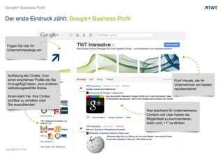 Google+ Business Profil


Der erste Eindruck zählt: Google+ Business Profil



 Fügen Sie hier Ihr
 Unternehmenslogo ein




 Auflistung der Circles: Zum
 einen erscheinen Profile die Sie                                    Fünf Visuals, die Ihr
 hinzugefügt haben, zum anderen                                      Unternehmen am besten
 selbstausgewählte Kreise                                            repräsentieren

 Ihnen steht frei, Ihre Circles
 sichtbar zu schalten oder
 Sie auszublenden
                                                    Hier erscheint Ihr Unternehmens-
                                                    Content und User haben die
                                                    Möglichkeit zu kommentieren,
                                                    teilen und „+1“ zu klicken




Copyright 2012 TWT
 