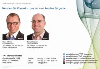 TWT Interactive – Partner Ihres Erfolgs


Nehmen Sie Kontakt zu uns auf – wir beraten Sie gerne.




Hans J. Even                     Marcel Kreuter
Geschäftsführer                  Geschäftsführer
Tel. : +49 (0) 211- 601 601-20   Tel.: +49 (0) 211- 601 601-10
E-Mail: even@twt.de              E-Mail: kreuter@twt.de



                                                                          www.twitter.com/TWT_interactive
TWT Interactive GmbH                                                      www.flickr.com/TWT_interactive




                                                                                                                 bild: bdnegin auf flickr.com
Corneliusstraße 20-22             Telefon       +49 (0) 211- 601 601-0    www.facebook.com/TWT interactive
D-40215 Düsseldorf                Fax           +49 (0) 211- 601 601-19   www.youtube.com/user/TWT interactive
www.twt.de                        E-Mail        info@twt.de               www.plus.google.com/TWT Interactive

Copyright 2012 TWT
 
