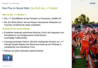 Google+ Your Business


Das Plus im Social Web: Die Kraft des „+1 Button“

Was ist der „+1 Button“?
 Die „+1“-Schaltfläche ist das Pendant zu Facebooks „Gefällt mir“
 Als „Ein-Klick-Option“ können Nutzer interessante Webseiten an
  Freunde und Bekannte weiter empfehlen
Vorteile für Ihr Unternehmen
 Empfehlen bedeutet optimiertes Ranking: Durch die Integration von
  SocialSearch und Socgenerieren Unternehmen
  nachhaltige Trafficschübe
 Lösungsorientiertes Feature: Mit dem intelligenten Einsatz von „+1“
  erzeugt Google Ripples eine Resonanzmessung von Postings in
  visualisierter und interaktiver Form
 Nahezu auf jeder Webseite implementierbar




Copyright 2012 TWT
 
