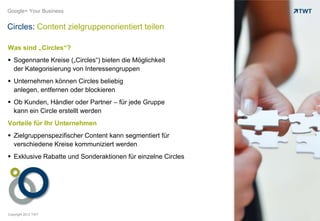 Google+ Your Business


Circles: Content zielgruppenorientiert teilen

Was sind „Circles“?
 Sogennante Kreise („Circles“) bieten die Möglichkeit
  der Kategorisierung von Interessengruppen
 Unternehmen können Circles beliebig
  anlegen, entfernen oder blockieren
 Ob Kunden, Händler oder Partner – für jede Gruppe
  kann ein Circle erstellt werden
Vorteile für Ihr Unternehmen
 Zielgruppenspezifischer Content kann segmentiert für
  verschiedene Kreise kommuniziert werden
 Exklusive Rabatte und Sonderaktionen für einzelne Circles




Copyright 2012 TWT
 