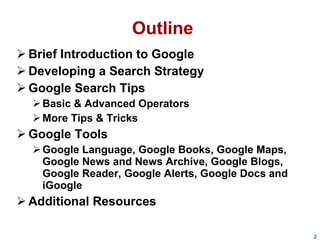 Outline Brief Introduction to Google Developing a Search Strategy Google Search Tips Basic & Advanced Operators More Tips & Tricks Google Tools Google Language, Google Books, Google Maps, Google News and News Archive, Google Blogs, Google Reader, Google Alerts, Google Docs and iGoogle Additional Resources 