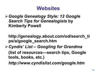 Websites Google Genealogy Style: 12 Google Search Tips for Genealogists  by Kimberly Powell http://genealogy.about.com/od/search_tips/a/google_search.htm Cyndis’ List – Googling for Grandma (list of resources—search tips, Google tools, books, etc.) http://www.cyndislist.com/google.htm 