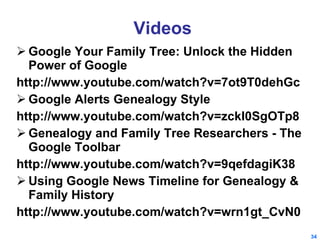 Videos Google Your Family Tree: Unlock the Hidden Power of Google http://www.youtube.com/watch?v=7ot9T0dehGc Google Alerts Genealogy Style  http://www.youtube.com/watch?v=zckI0SgOTp8 Genealogy and Family Tree Researchers - The Google Toolbar http://www.youtube.com/watch?v=9qefdagiK38 Using Google News Timeline for Genealogy & Family History http://www.youtube.com/watch?v=wrn1gt_CvN0 