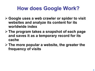 How does Google Work? Google uses a web crawler or spider to visit websites and analyze its content for its worldwide index The program takes a snapshot of each page and saves it as a temporary record for its cache The more popular a website, the greater the frequency of visits  