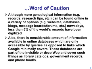 … Word of Caution Although more genealogical information (e.g. records, research tips, etc.) can be found online in a variety of options (e.g. websites, databases, blogs, message boards/forums, etc.) nowadays, less than 5% of the world’s records have been digitized Also, there is considerable amount of information available in online databases which are only accessible by queries as opposed to links which Google minimally covers. These databases are part of the invisible or deep Web and cover such things as library catalogs, government records, and phone books  