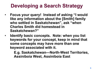 Developing a Search Strategy Focus your query!  Instead of asking “I would like any information about the [Smith] family who settled in Saskatchewan”, ask “when Charles Smith did homestead in Saskatchewan?” Identify basic concepts.  Note: when you list keywords for your concept, keep in mind that some concepts may have more than one keyword associated with it. E.g. Saskatchewan—North-West Territories, Assiniboia West, Assiniboia East 
