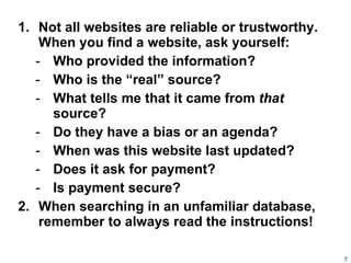 Not all websites are reliable or trustworthy.  When you find a website, ask yourself: Who provided the information? Who is the “real” source? What tells me that it came from  that  source? Do they have a bias or an agenda? When was this website last updated? Does it ask for payment? Is payment secure? When searching in an unfamiliar database, remember to always read the instructions! 