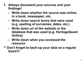 Always document your sources and your findings! Write down whether the source was online, in a book, newspaper, etc. Write down search terms that were used (e.g. spelling of surnames, dates, etc.) Write down url of the website or the database that was used (e.g. HeritageQuest Online) Write down when you accessed the resource ** Don’t forget to back-up your data on a regular basis!!! 