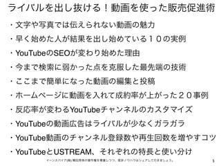 ライバルを出し抜ける！動画を使った販売促進術
・文字や写真では伝えられない動画の魅力 
・早く始めた人が結果を出し始めている１０の実例
・YouTubeのSEOが変わり始めた理由
・今まで検索に弱かった点を克服した最先端の技術
・ここまで簡単になった動画の編集と投稿
・ホームページに動画を入れて成約率が上がった２０事例
・反応率が変わるYouTubeチャンネルのカスタマイズ
・YouTubeの動画広告はライバルが少なくガラガラ
・YouTube動画のチャンネル登録数や再生回数を増やすコツ
・YouTubeとUSTREAM、それぞれの特長と使い分け
      イーンスパイア(株) 横田秀珠の著作権を尊重しつつ、是非ノウハウはシェアして行きましょう。   5
 