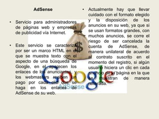 AdSense                • Actualmente hay que llevar
                                    cuidado con el formato elegido
• Servicio para administradores     y la disposición de los
  de páginas web y empresas         anuncios en su web, ya que si
  de publicidad vía Internet.       se usan formatos grandes, con
                                    muchos anuncios, se corre el
                                    riesgo de ser cancelada la
• Este servicio se caracteriza      cuenta de AdSense, de
  por ser un marco HTML en el       manera unilateral de acuerdo
  que se muestra texto con el       al contrato suscrito en el
  aspecto de una búsqueda de        momento del registro, si algún
  Google, en el aparecen los        usuario hiciera un clic en cada
  enlaces de los anunciantes, y     anuncio de la página en la que
  los webmasters reciben un         se muestran de manera
  pago por cada clic que se         reiterada.
  haga en los enlaces de
  AdSense de su web.
 