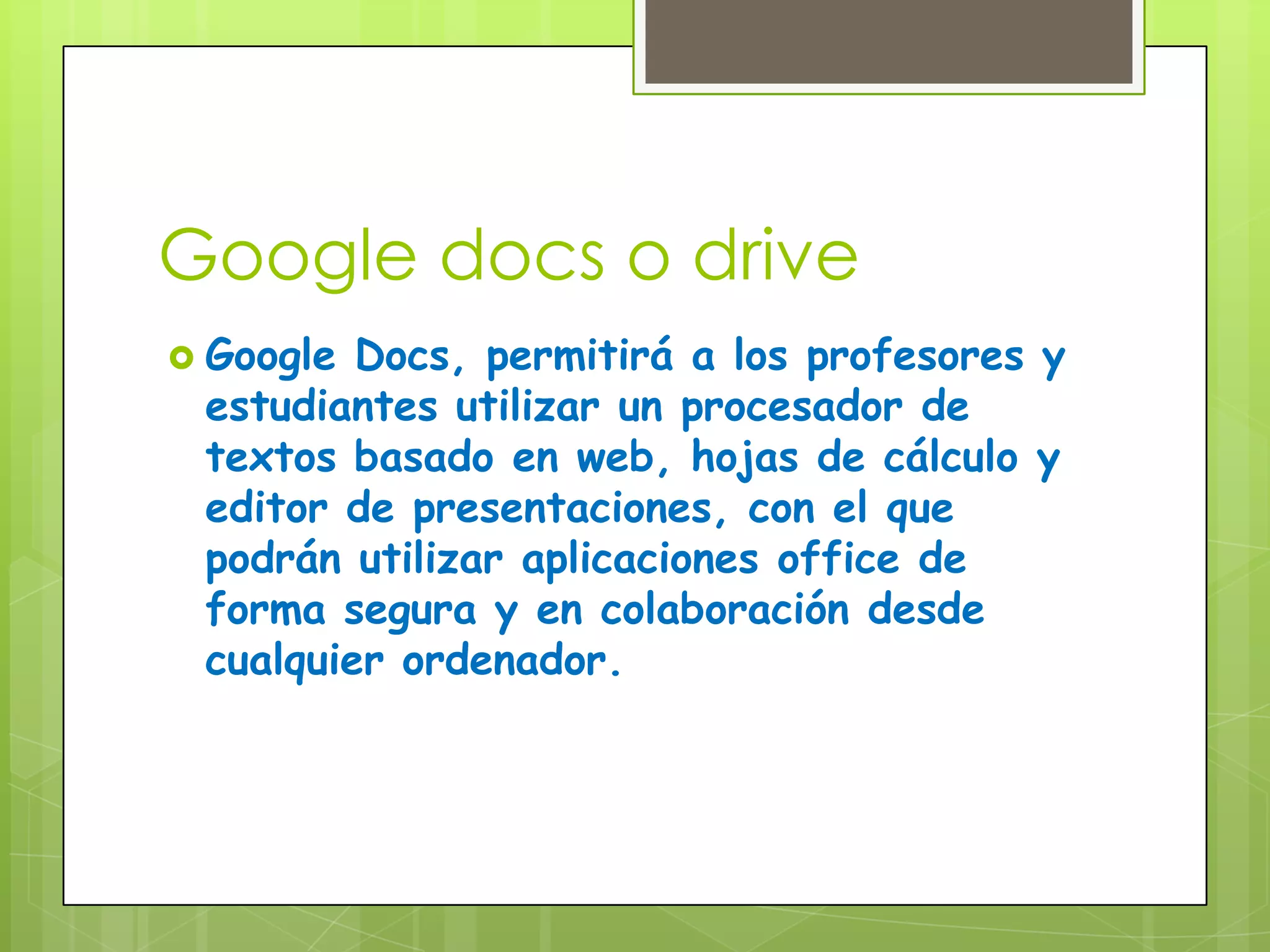 Google docs o drive
Google Docs, permitirá a los profesores y
estudiantes utilizar un procesador de
textos basado en web, hojas de cálculo y
editor de presentaciones, con el que
podrán utilizar aplicaciones office de
forma segura y en colaboración desde
cualquier ordenador.