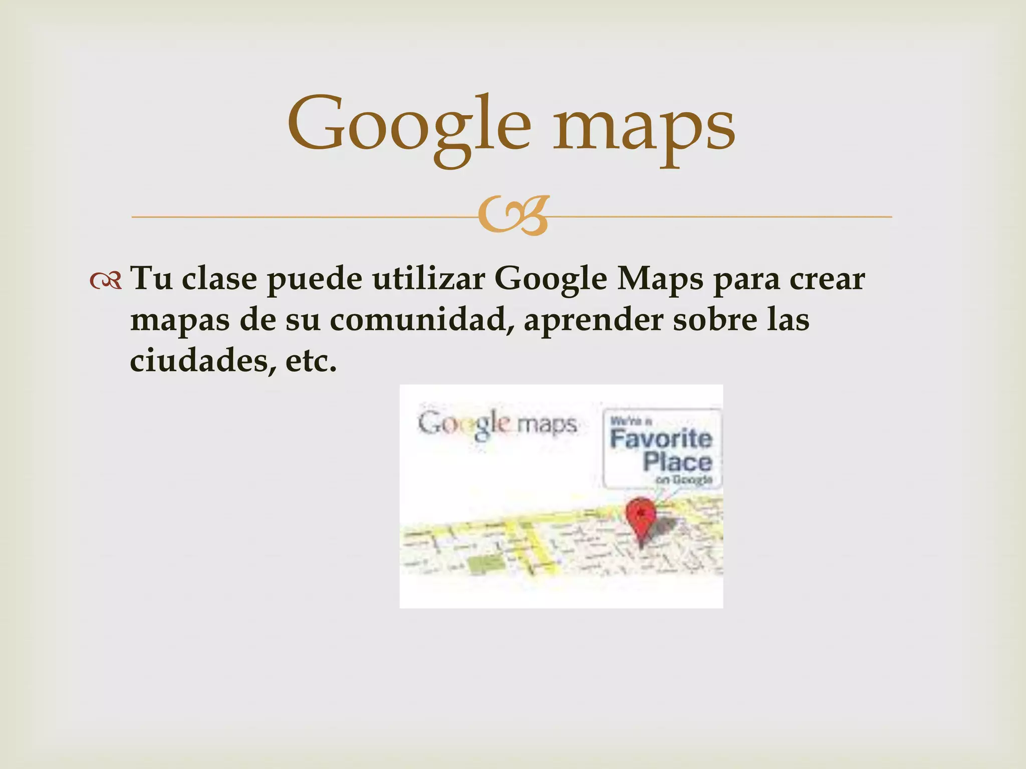 
Tu clase puede utilizar Google Maps para crear
mapas de su comunidad, aprender sobre las
ciudades, etc.
Google maps