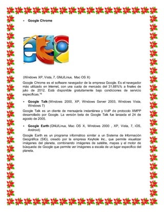  Google Chrome
(Windows XP, Vista, 7, GNU/Linux, Mac OS X)
Google Chrome es el software navegador de la empresa Google. Es el navegador
más utilizado en Internet, con una cuota de mercado del 31.88%% a finales de
julio de 2012. Está disponible gratuitamente bajo condiciones de servicio
específicas.16
 Google Talk (Windows 2000, XP, Windows Server 2003, Windows Vista,
Windows 7)
Google Talk es un cliente de mensajería instantánea y VoIP de protocolo XMPP
desarrollado por Google. La versión beta de Google Talk fue lanzada el 24 de
agosto de 2005.
 Google Earth (GNU/Linux, Mac OS X, Windows 2000 , XP, Vista, 7, iOS,
Android)
Google Earth es un programa informático similar a un Sistema de Información
Geográfica (SIG), creado por la empresa Keyhole Inc., que permite visualizar
imágenes del planeta, combinando imágenes de satélite, mapas y el motor de
búsqueda de Google que permite ver imágenes a escala de un lugar específico del
planeta.
 
