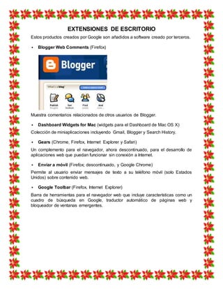 EXTENSIONES DE ESCRITORIO
Estos productos creados por Google son añadidos a software creado por terceros.
 Blogger Web Comments (Firefox)
Muestra comentarios relacionados de otros usuarios de Blogger.
 Dashboard Widgets for Mac (widgets para el Dashboard de Mac OS X)
Colección de miniaplicaciones incluyendo Gmail, Blogger y Search History.
 Gears (Chrome, Firefox, Internet Explorer y Safari)
Un complemento para el navegador, ahora descontinuado, para el desarrollo de
aplicaciones web que puedan funcionar sin conexión a Internet.
 Enviar a móvil (Firefox; descontinuado, y Google Chrome)
Permite al usuario enviar mensajes de texto a su teléfono móvil (solo Estados
Unidos) sobre contenido web.
 Google Toolbar (Firefox, Internet Explorer)
Barra de herramientas para el navegador web que incluye características como un
cuadro de búsqueda en Google, traductor automático de páginas web y
bloqueador de ventanas emergentes.
 