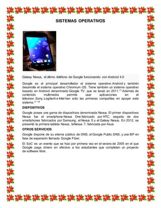 SISTEMAS OPERATIVOS
Galaxy Nexus, el último teléfono de Google funcionando con Android 4.0
Google es el principal desarrollador el sistema operativo Android y también
desarrolla el sistema operativo Chromium OS. Tiene también un sistema operativo
basado en Android denominado Google TV, que se lanzó en 2011.17 Además de
contenido multimedia permite usar aplicaciones en el
televisor. Sony, Logitech e Intel han sido las primeras compañías en apoyar este
sistema.17 18
DISPOSITIVOS
Google posee una gama de dispositivos denominada Nexus. El primer dispositivos
Nexus fue el smartphone Nexus One fabricado por HTC, seguido de dos
smartphones fabricados por Samsung, el Nexus S y el Galaxy Nexus. En 2012, se
presentó la primera tableta Nexus, laNexus 7, fabricada por Asus.
OTROS SERVICIOS
Google dispone de su sitema público de DNS, el Google Public DNS, y una ISP en
fase de expansión llamada Google Fiber.
El SoC es un evento que se hizo por primera vez en el verano de 2005 en el que
Google paga dinero en efectivo a los estudiantes que completan un proyecto
de software libre.
 