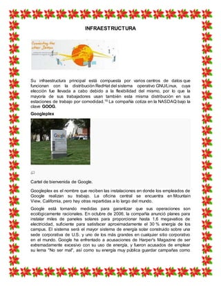 INFRAESTRUCTURA
Su infraestructura principal está compuesta por varios centros de datos que
funcionan con la distribución RedHat del sistema operativo GNU/Linux, cuya
elección fue llevada a cabo debido a la flexibilidad del mismo, por lo que la
mayoría de sus trabajadores usan también esta misma distribución en sus
estaciones de trabajo por comodidad.19 La compañía cotiza en la NASDAQ bajo la
clave GOOG.
Googleplex
Cartel de bienvenida de Google.
Googleplex es el nombre que reciben las instalaciones en donde los empleados de
Google realizan su trabajo. La oficina central se encuentra en Mountain
View, California, pero hay otras repartidas a lo largo del mundo.
Google está tomando medidas para garantizar que sus operaciones son
ecológicamente racionales. En octubre de 2006, la compañía anunció planes para
instalar miles de paneles solares para proporcionar hasta 1,6 megavatios de
electricidad, suficiente para satisfacer aproximadamente el 30 % energía de los
campus. El sistema será el mayor sistema de energía solar construido sobre una
sede corporativa de U.S. y uno de los más grandes en cualquier sitio corporativo
en el mundo. Google ha enfrentado a acusaciones de Harper's Magazine de ser
extremadamente excesivo con su uso de energía, y fueron acusados de emplear
su lema "No ser mal", así como su energía muy pública guardar campañas como
 