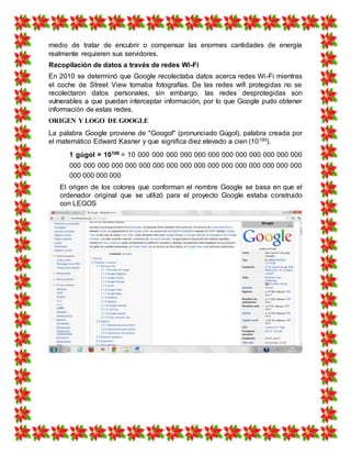 medio de tratar de encubrir o compensar las enormes cantidades de energía
realmente requieren sus servidores.
Recopilación de datos a través de redes Wi-Fi
En 2010 se determinó que Google recolectaba datos acerca redes Wi-Fi mientras
el coche de Street View tomaba fotografías. De las redes wifi protegidas no se
recolectaron datos personales, sin embargo, las redes desprotegidas son
vulnerables a que puedan interceptar información, por lo que Google pudo obtener
información de estas redes.
ORIGEN Y LOGO DE GOOGLE
La palabra Google proviene de "Googol" (pronunciado Gúgol), palabra creada por
el matemático Edward Kasner y que significa diez elevado a cien (10100).
1 gúgol = 10100 = 10 000 000 000 000 000 000 000 000 000 000 000 000
000 000 000 000 000 000 000 000 000 000 000 000 000 000 000 000 000
000 000 000 000
El origen de los colores que conforman el nombre Google se basa en que el
ordenador original que se utilizó para el proyecto Google estaba construido
con LEGOS
 