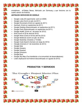smartphone , el Galaxy Nexus, fabricado por Samsung y que funciona con la
cuarta versión de Android.
ANTIGUOS SERVICIOS DE GOOGLE
 Google Lively (El experimento cerró en 2008)
 Google Labs (Cerró en julio de 2011)
 Google Diccionario (Cerró en agosto de 2011)
 Aardvark (Cerró en septiembre de 2011)
 Google Desktop (Descontinuado en septiembre de 2011)
 Google Pack (Descontinuado en septiembre de 2011)
 Google Health (Cerró el 1 de enero de 2012)
 Knol (Cerró el 30 de abril de 2012)
 Google Wave (Cerró el 30 de abril de 2012)
 Google Notebook (Cerró en julio de 2012)
 Google SketchUp (Vendido a Trimble)
 Google Code Search (Cerrará a lo largo de 2012)
 iGoogle (Cerrará el 1 de noviembre de 2013)
 Google Sets
 Google Answers
 Google Squared
 Google Directorio
 Google Buzz
 Google Sky Map (Fue transferida a la comunidad de desarrolladores)
 Listen (Aplicación de Android descontinuada en agosto de 2012)
PRODUCTOS Y SERVICIOS
 