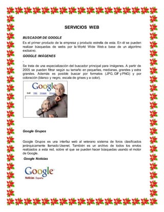 SERVICIOS WEB
BUSCADOR DE GOOGLE
Es el primer producto de la empresa y producto estrella de esta. En él se pueden
realizar búsquedas de webs por la World Wide Web a base de un algoritmo
exclusivo.
GOOGLE IMÁGENES
.
Se trata de una especialización del buscador principal para imágenes. A partir de
2005 se pueden filtrar según su tamaño en pequeñas, medianas, grandes y extra
grandes. Además es posible buscar por formatos (JPG, GIF y PNG) y por
coloración (blanco y negro, escala de grises y a color).
Google Grupos
Google Grupos es una interfaz web al veterano sistema de foros clasificados
jerárquicamente llamado Usenet. También es un archivo de todos los envíos
realizados a esta red, sobre el que se pueden hacer búsquedas usando el motor
de Google.
Google Noticias
 