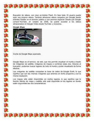 Buscador de vídeos, con visor en Adobe Flash. En fase beta. El usuario puede
subir sus propios vídeos. También almacena vídeos cargados por Google desde
distintas fuentes en el dominio público o con permiso especial. Desde que Google
compró YouTube, en octubre de 2006, se puede acceder a los vídeos
almacenados en Google Video desde YouTube y viceversa.
Google Maps
Coche de Google Maps aparcado
Google Maps es el servicio, vía web, que nos permite visualizar el mundo a través
de imágenes vía satélite, imágenes de mapas o combinar estas dos. Gracias al
buscador, podemos buscar lugares de todo el mundo y poder visualizarlo de forma
efectiva.
Las imágenes de satélite comparten la base de datos de Google Earth, lo que
significa que son las mismas imágenes que veremos en dicho programa y con la
misma resolución.
Los mapas sólo están disponibles en ciertos lugares, lo que significa que la
función híbrida de mapa y satélite solo esté disponible en los lugares en donde
estén disponibles las dos características.
 