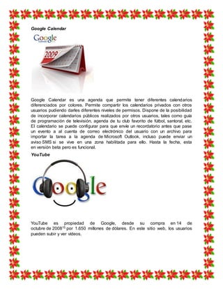 Google Calendar
Google Calendar es una agenda que permite tener diferentes calendarios
diferenciados por colores. Permite compartir los calendarios privados con otros
usuarios pudiendo darles diferentes niveles de permisos. Dispone de la posibilidad
de incorporar calendarios públicos realizados por otros usuarios, tales como guía
de programación de televisión, agenda de tu club favorito de fútbol, santoral, etc.
El calendario se puede configurar para que envíe un recordatorio antes que pase
un evento a al cuenta de correo electrónico del usuario con un archivo para
importar la tarea a la agenda de Microsoft Outlook, incluso puede enviar un
aviso SMS si se vive en una zona habilitada para ello. Hasta la fecha, esta
en versión beta pero es funcional.
YouTube
YouTube es propiedad de Google, desde su compra en 14 de
octubre de 200815 por 1.650 millones de dólares. En este sitio web, los usuarios
pueden subir y ver vídeos.
 