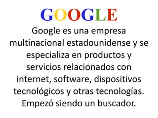 GOOGLE

Google es una empresa
multinacional estadounidense y se
especializa en productos y
servicios relacionados con
internet, software, dispositivos
tecnológicos y otras tecnologías.
Empezó siendo un buscador.

 
