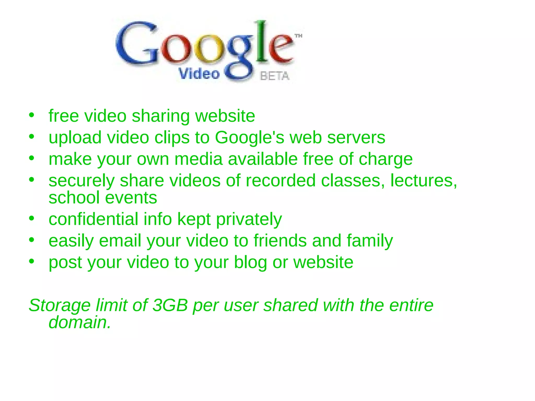 free video sharing website upload video clips to Google's web servers  make your own media available free of charge  securely share videos of recorded classes, lectures, school events confidential info kept privately easily email your video to friends and family  post your video to your blog or website  Storage limit of 3GB per user shared with the entire domain. 