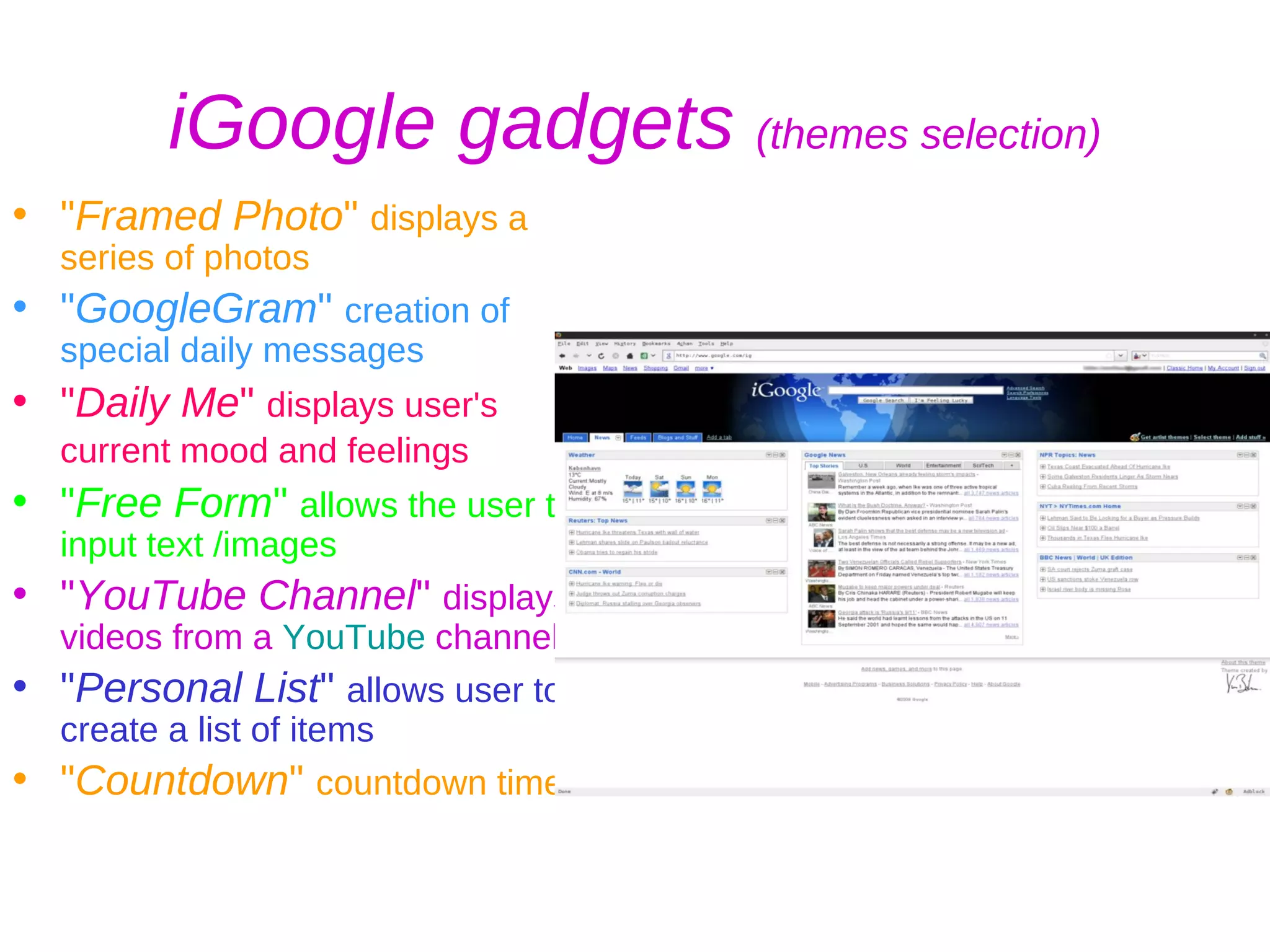 iGoogle gadgets  (themes selection) &quot; Framed Photo &quot;  displays a series of photos &quot; GoogleGram &quot;  creation of special daily messages  &quot; Daily Me &quot;  displays user's current mood and feelings   &quot; Free Form &quot;  allows the user to input text /images  &quot; YouTube Channel &quot;  displays videos from a  YouTube  channel,  &quot; Personal List &quot;  allows user to create a list of items &quot; Countdown &quot;  countdown timer   