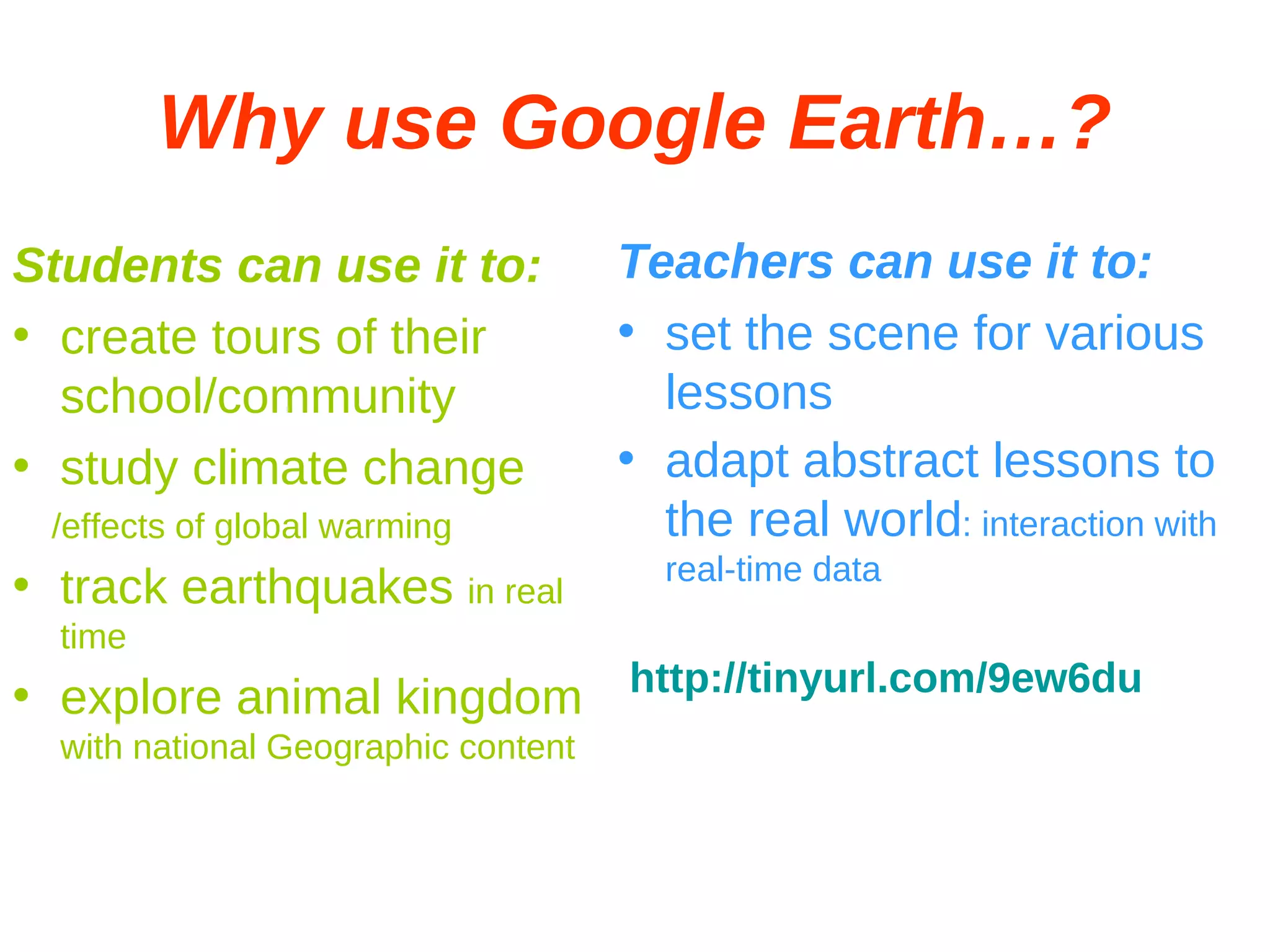 Why use Google Earth…? Students can use it to: create tours of their school/community study climate change /effects of global warming track earthquakes  in real time explore animal kingdom  with national Geographic content Teachers can use it to: set the scene for various lessons adapt abstract lessons to the real world : interaction with real-time data http://tinyurl.com/9ew6du 
