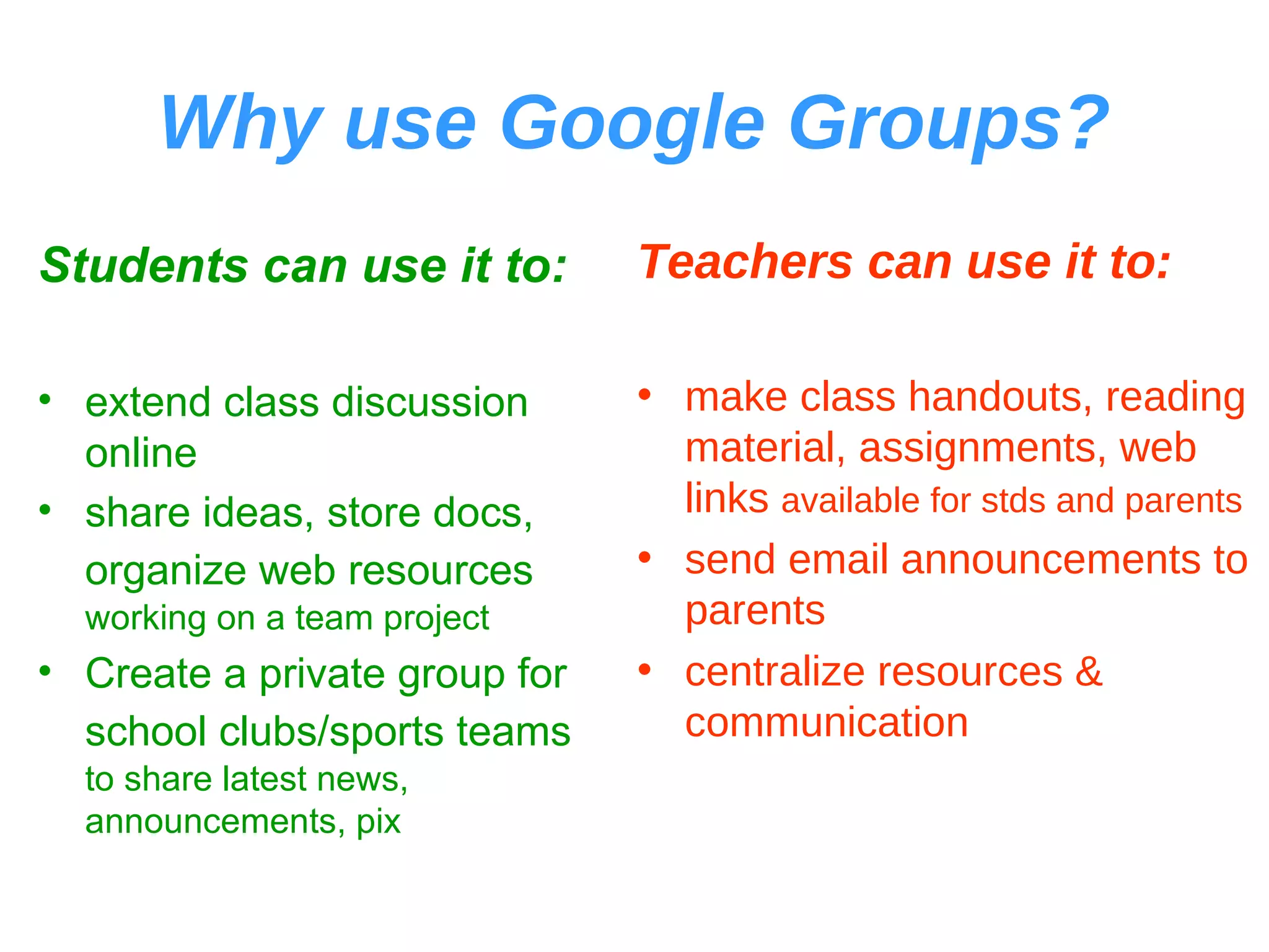 Why use Google Groups? Students can use it to: extend class discussion online share ideas, store docs, organize web resources   working on a team project Create a private group for school clubs/sports teams   to share latest news, announcements, pix Teachers can use it to: make class handouts, reading material, assignments, web links  available for stds and parents send email announcements to parents centralize resources & communication 