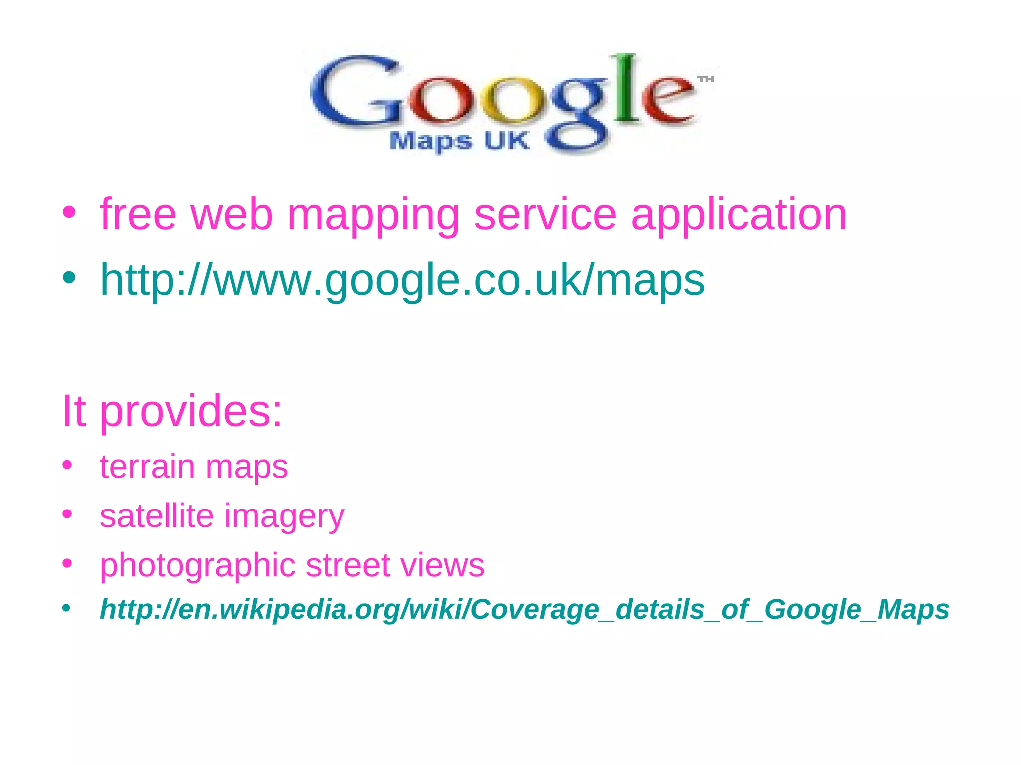 free web mapping service application  http://www.google.co.uk/maps It provides: terrain maps satellite imagery photographic street views http://en.wikipedia.org/wiki/Coverage_details_of_Google_Maps 