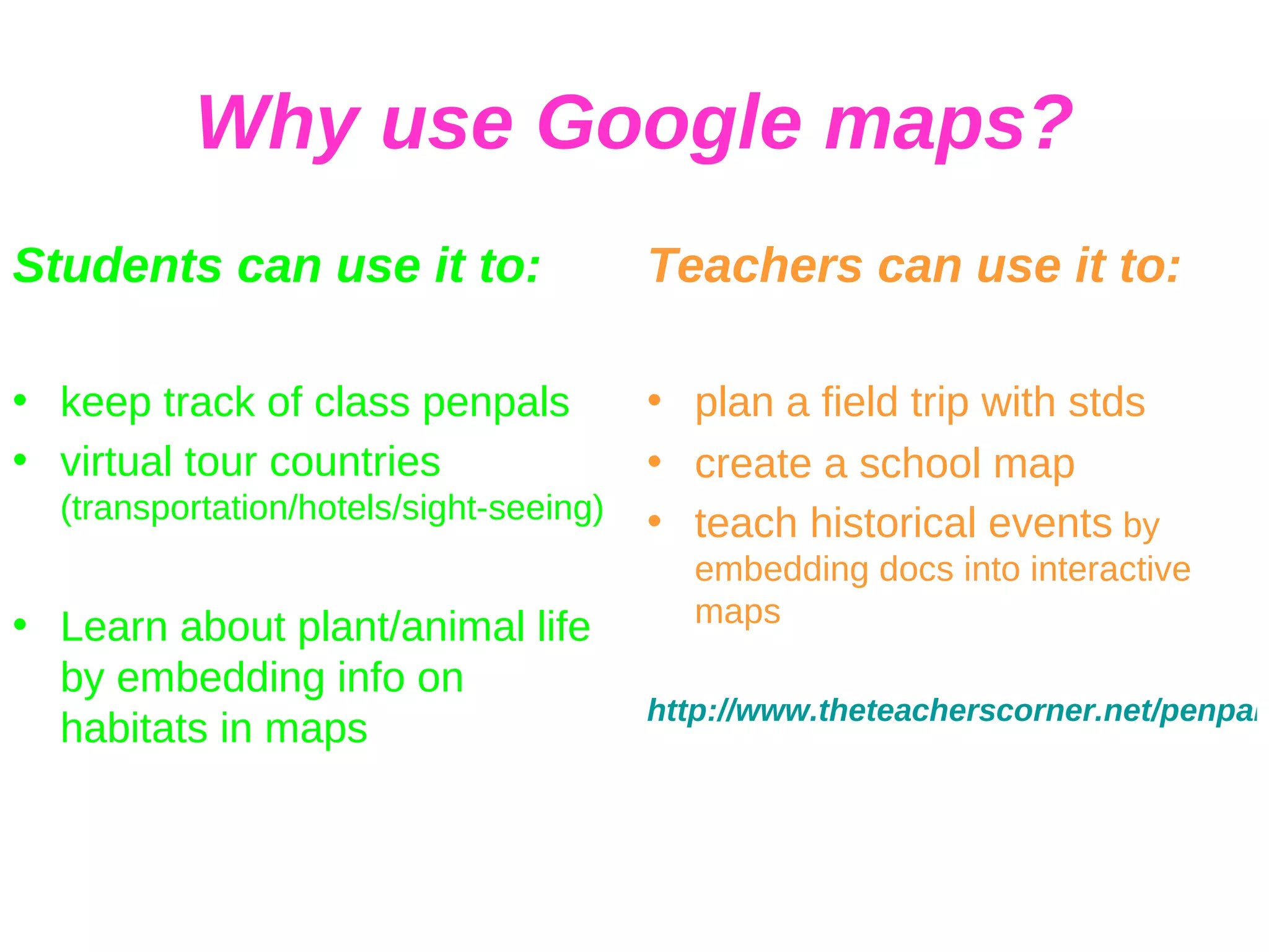 Why use Google maps? Students can use it to: keep track of class penpals virtual tour countries  (transportation/hotels/sight-seeing) Learn about plant/animal life by embedding info on habitats in maps Teachers can use it to: plan a field trip with stds create a school map teach historical events  by embedding docs into interactive maps http://www.theteacherscorner.net/penpals/index.php 