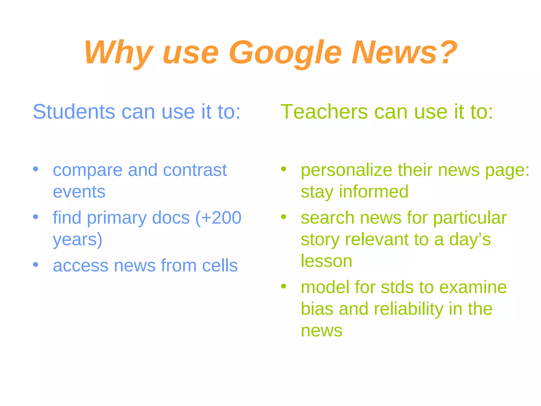 Why use Google News? Students can use it to: compare and contrast events find primary docs (+200 years) access news from cells Teachers can use it to: personalize their news page: stay informed search news for particular story relevant to a day’s lesson model for stds to examine bias and reliability in the news 