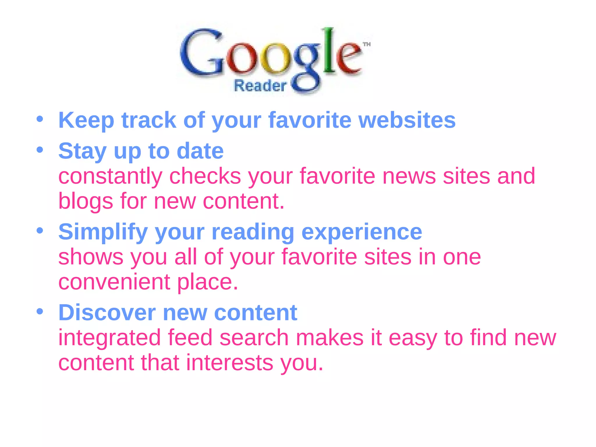 Keep track of your favorite websites Stay up to date constantly checks your favorite news sites and blogs for new content.  Simplify your reading experience shows you all of your favorite sites in one convenient place.  Discover new content integrated feed search makes it easy to find new content that interests you.  